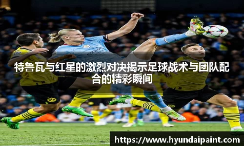 特鲁瓦与红星的激烈对决揭示足球战术与团队配合的精彩瞬间